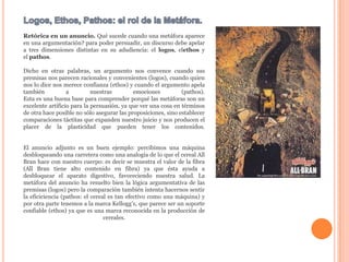 Logos, Ethos, Pathos: el rol de la Metáfora.Retórica en un anuncio. Qué sucede cuando una metáfora aparece en una argumentación? para poder persuadir, un discurso debe apelar a tres dimensiones distintas en su adudiencia: el logos, elethos y el pathos. Dicho en otras palabras, un argumento nos convence cuando sus premisas nos parecen racionales y convenientes (logos), cuando quien nos lo dice nos merece confianza (ethos) y cuando el argumento apela también a nuestras emociones (pathos).Esta es una buena base para comprender porqué las metáforas son un excelente artificio para la persuasión, ya que ver una cosa en términos de otra hace posible no sólo asegurar las proposiciones, sino establecer comparaciones táctitas que expanden nuestro juicio y nos producen el placer de la plasticidad que pueden tener los contenidos.El anuncio adjunto es un buen ejemplo: percibimos una máquina desbloqueando una carretera como una analogía de lo que el cereal All Bran hace con nuestro cuerpo: es decir se muestra el valor de la fibra (All Bran tiene alto contenido en fibra) ya que ésta ayuda a desbloquear el aparato digestivo, favoreciendo nuestra salud. La metáfora del anuncio ha resuelto bien la lógica argumentativa de las premisas (logos) pero la comparación también intenta hacernos sentir la eficiciencia (pathos: el cereal es tan efectivo como una máquina) y por otra parte tenemos a la marca Kellogg's, que parece ser un soporte confiable (ethos) ya que es una marca reconocida en la producción de cereales.