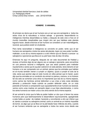 Universidad distrital francisco José de caldas
Lic. Pedagogía infantil.
Cindy Lorena Díaz romero cód.: 20102187038




                             HOMBRE O ANIAMAL



Al principio se decía que el ser humano era un ser que era semejante a todos los
seres vivos de la naturaleza; e incluso salvaje e ignorante; desarrollando su
inteligencia mientras desarrollaba su habla; y después de esto creo e hizo en el
mundo maravillas inexplicables que ningún otro ser que habitara este planeta
lograría hacer, desde entonces el ser humano se consideró un ser másinteligente,
racional, que pudiera existir en el planeta.

Pero tanta racionalidad e inteligencia se convierte en poder, tanto que el ser
humano era semejante a todos los seres del planeta, logre con ese poder humillar,
maltratar, a uno de su misma especie o a otro inferior que él. Dando a conocer su
salvajismo e ignorancia que lleva en su piel hace más de diez mil años.

Entonces he aquí mi pregunta, después de ver este documental de frialdad y
dureza; el hombre dejo de ser alguna vez un salvaje e ignorante, para convertirse
en una persona racional e inteligente, que usa estos poderes para maltratar
injustamente a seres que le ayudan sobrevivir en este planeta, tiene derecho el ser
humano a no ser comparado con un animal, pienso que los animales que habitan
en el mundo también vienen a cumplir un objetivo, quizá a cumplir el ciclo de la
vida, seres que aportan algo en este mundo sin ellos pensar que lo hacen, quien
dijo que los animales en su condición de animal no piensa y raciona, si no hicieran
tal ves esto se comerían unos otros no importando que sea de su misma especie,
como vamos las hembras animal defendían a sus crías a toda costa dándoles
alimento y protección hasta cuándo se pueden defender solos, en un ciclo
parecido al humano a comparación que supuestamente el ser humano es racional,
vemos como unas madres sin pensarlo dejan a sus hijos abandonados, o como
los seres humanos se matan unos a los otros siendo de la misma especie.

Al ser animal lo único que le falta es poder hablar un don que si tienen los seres
humanos pero que lastimosamente lo desarrollaron equívocamente, agregándole
a esta habla un poder de maldad, haciendo y convirtiendo a otro ser inferior que
el, dando a conocer su salvajismo animal, como un animal es un instinto imposible
de borrar, es algo que ya se lleva en la piel desde hace millones de años, cuando
el ser humano entienda que es semejante a todos los seres vivos desde ese
 