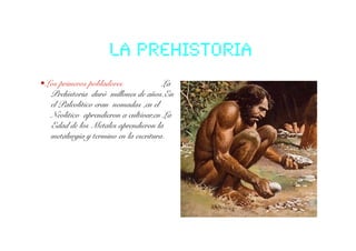 La prehistoria!
• Los primeros pobladores              La
   Prehistoria duró millones de años.En
   el Paleolítico eran nomadas ,en el
   Neolitico aprendieron a cultivar,en La
   Edad de los Metales aprendieron la
   metalurgia y termino en la escritura.    !
 