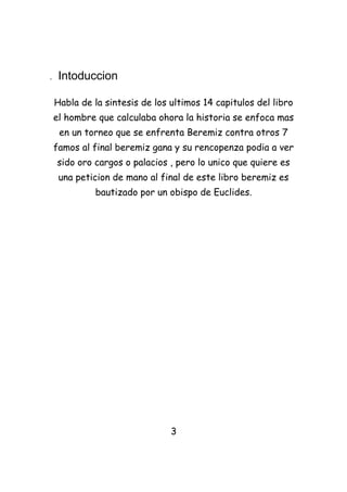 .    Intoduccion

    Habla de la sintesis de los ultimos 14 capitulos del libro
    el hombre que calculaba ohora la historia se enfoca mas
     en un torneo que se enfrenta Beremiz contra otros 7
    famos al final beremiz gana y su rencopenza podia a ver
    sido oro cargos o palacios , pero lo unico que quiere es
     una peticion de mano al final de este libro beremiz es
              bautizado por un obispo de Euclides.




                                3
 
