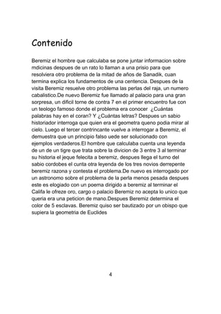 Contenido
Beremiz el hombre que calculaba se pone juntar informacion sobre
mdicinas despues de un rato lo llaman a una prisio para que
resolviera otro problema de la mitad de años de Sanadik, cuan
termina explica los fundamentos de una centencia. Despues de la
visita Beremiz resuelve otro problema las perlas del raja, un numero
cabalistico.De nuevo Beremiz fue llamado al palacio para una gran
sorpresa, un dificil torne de contra 7 en el primer encuentro fue con
un teologo famoso donde el problema era conocer ¿Cuántas
palabras hay en el coran? Y ¿Cuántas letras? Despues un sabio
historiador interroga que quien era el geometra queno podia mirar al
cielo. Luego el tercer contrincante vuelve a interrogar a Beremiz, el
demuestra que un principio falso uede ser solucionado con
ejemplos verdaderos.El hombre que calculaba cuenta una leyenda
de un de un tigre que trata sobre la divicion de 3 entre 3 al terminar
su historia el jeque felecita a beremiz, despues llega el turno del
sabio cordobes el cunta otra leyenda de los tres novios derrepente
beremiz razona y contesta el problema.De nuevo es interrogado por
un astronomo sobre el problema de la perla menos pesada despues
este es elogiado con un poema dirigido a beremiz al terminar el
Califa le ofreze oro, cargo o palacio Beremiz no acepta lo unico que
queria era una peticion de mano.Despues Beremiz determina el
color de 5 esclavas. Beremiz quiso ser bautizado por un obispo que
supiera la geometria de Euclides




                                  4
 