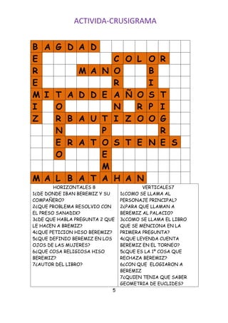 ACTIVIDA-CRUSIGRAMA


B A G D         A D
E             C O L O R
R       M A N O     B
E             R     I
M I T A D D E A Ñ O S T
I   O         N   R P I
Z   R B A U T I Z O O G
    N       P         R
    E R A T O S T E N E S
    O       E
            M
M A L B A T A H A N
        HORIZONTALES 8                  VERTICALES7
1¿DE DONDE IBAN BEREMIZ Y SU    1¿COMO SE LLAMA AL
COMPAÑERO?                      PERSONAJE PRINCIPAL?
2¿QUE PROBLEMA RESOLVIO CON     2¿PARA QUE LLAMAN A
EL PRESO SANADIK?               BEREMIZ AL PALACIO?
3¿DE QUE HABLA PREGUNTA 2 QUE   3¿COMO SE LLAMA EL LIBRO
LE HACEN A BREMIZ?              QUE SE MENCIONA EN LA
4¿QUE PETICION HISO BEREMIZ?    PRIMERA PREGUNTA?
5¿QUE DEFINIO BEREMIZ EN LOS    4¿QUE LEYENDA CUENTA
OJOS DE LAS MUJERES?            BEREMIZ EN EL TORNEO?
6¿QUE COSA RELIGIOSA HISO       5¿QUE ES LA 1º COSA QUE
BEREMIZ?                        RECHAZA BEREMIZ?
7¿AUTOR DEL LIBRO?              6¿CON QUE ELOGIARON A
                                BEREMIZ
                                7¿QUIEN TENIA QUE SABER
                                GEOMETRIA DE EUCLIDES?
                            5
 