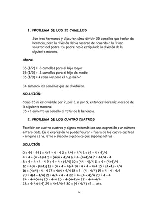 1. PROBLEMA DE LOS 35 CAMELLOS

      Son tres hermanos y discuten cómo dividir 35 camellos que tenían de
      herencia, pero la división debía hacerse de acuerdo a la última
      voluntad del padre. Su padre había estipulado la división de la
      siguiente manera:

Ahora:

36 (1/2) = 18 camellos para el hijo mayor
36 (1/3) = 12 camellos para el hijo del medio
36 (1/9) = 4 camellos para el hijo menor

34 sumando los camellos que se dividieron.

SOLUCIÓN:

Como 35 no es divisible por 2, por 3, ni por 9, entonces Beremíz procede de
la siguiente manera:
35 + 1 aumenta un camello al total de la herencia.

   2. PROBLEMA DE LOS CUATRO CUATROS

Escribir con cuatro cuatros y signos matemáticos una expresión a un número
entero dado. En la expresión no puede figurar – fuera de los cuatro cuatros
- ninguna cifra, letra o símbolo algebraico que suponga letras

SOLUCIÓN:

0 = 44 - 44 1 = 4/4 + 4 - 4 2 = 4/4 + 4/4 3 = (4 + 4 + 4)/4
4 = 4 + (4 - 4)/4 5 = (4x4 + 4)/4 6 = 4+ (4+4)/4 7 = 44/4 - 4
8 = 4 + 4 + 4 - 4 9 = 4 + 4 + (4/4) 10 = (44 - 4)/4 11 = 4 + (4+4)/4
12 = 4[4 - (4/4)] 13 = (4 + 4 + 4)/4 14 = 4 + 4 + 4/4 15 = (4x4) - 4/4
16 = (4x4) + 4 - 4 17 = 4x4 + 4/4 18 = 4 - (4 - 4/4) 19 = 4 - 4 - 4/4
20 = 4(4 + 4/4) 21= 4/4 + 4 - 4 22 = 4 - (4 + 4)/4 23 = 4 - 4
24 = 4+4(4-4) 25 = 4+4 26 = 4+(4+4)/4 27 = 4+4-4/4
28 = 4+4+(4-4) 29 = 4+4/4+4 30 = (4 + 4/4) /4 …, etc.

                                       6
 