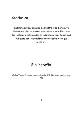 Conclucion

  Las matematicas son algo de nuestra vida diaria este
libro se me hizo interesante recomiendo este libro para
los lectores e interesados en las matematicas lo que mas
   me gusto son los problenas que resuelve y con que
                        facilidad.




                    Bibliografia

Malba Tahan-El hombre que calculaba, Edi. Noriega, mexico, pag.
                             228




                              7
 