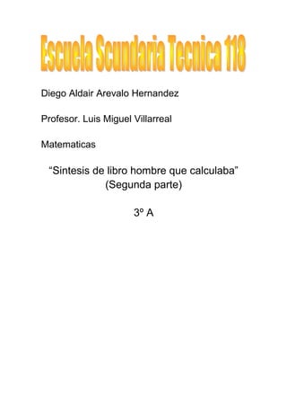 Diego Aldair Arevalo Hernandez

Profesor. Luis Miguel Villarreal

Matematicas

 “Sintesis de libro hombre que calculaba”
             (Segunda parte)

                      3º A
 