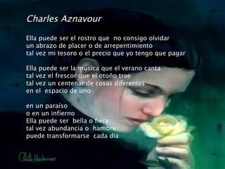 Charles Aznavour Ella puede ser el rostro que  no consigo olvidar un abrazo de placer o de arrepentimiento tal vez mi tesoro o el precio que yo tengo que pagar Ella puede ser la música que el verano canta tal vez el frescor que el otoño trae tal vez un centenar de cosas diferentes en el  espacio de uno en un paraíso o en un infierno Ella puede ser  bella o fiera tal vez abundancia o  hambre puede transformarse  cada dia 
