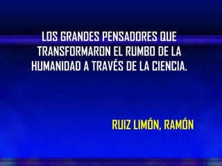 LOS GRANDES PENSADORES QUE
 TRANSFORMARON EL RUMBO DE LA
HUMANIDAD A TRAVÉS DE LA CIENCIA.



                 RUIZ LIMÓN, RAMÓN
 