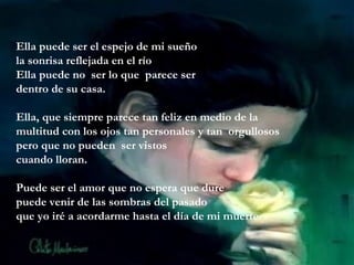 Ella puede ser el espejo de mi sueño
la sonrisa reflejada en el río
Ella puede no ser lo que parece ser
dentro de su casa.
Ella, que siempre parece tan feliz en medio de la
multitud con los ojos tan personales y tan orgullosos
pero que no pueden ser vistos
cuando lloran.
Puede ser el amor que no espera que dure
puede venir de las sombras del pasado
que yo iré a acordarme hasta el día de mi muerte.
 