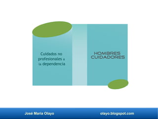 José María Olayo olayo.blogspot.com
Cuidados no
profesionales a
la dependencia
Hombres
cuidadores
 