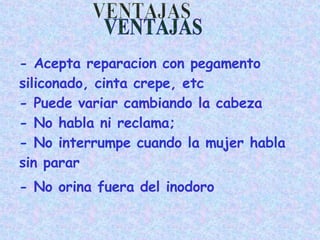 - Acepta reparacion con pegamento  siliconado, cinta crepe, etc  - Puede variar cambiando la cabeza - No habla ni reclama; - No interrumpe cuando la mujer habla sin parar - No orina fuera del inodoro VENTAJAS 