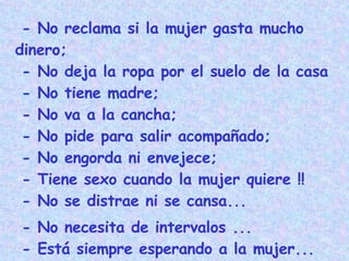 - No reclama si la mujer gasta mucho dinero;  - No deja la ropa por el suelo de la casa  - No tiene madre;  - No va a la cancha;  - No pide para salir acompañado;  - No engorda ni envejece;  - Tiene sexo cuando la mujer quiere !!   - No se distrae ni se cansa... - No necesita de intervalos ...  - Está siempre esperando a la mujer...   - ES LAVABLE ... 