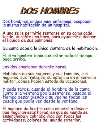 Dos hombres, ambos muy enfermos, ocupaban
la misma habitación de un hospital.
A uno se le permitía sentarse en su cama cada
tarde, durante una hora, para ayudarle a drenar
el líquido de sus pulmones.
Su cama daba a la única ventana de la habitación.
El otro hombre tenia que estar todo el tiempo
boca arriba.
Los dos charlaban durante horas.
Hablaban de sus mujeres y sus familias, sus
hogares, sus trabajos, su estancia en el servicio
militar, donde habían estado de vacaciones.
Y cada tarde, cuando el hombre de la cama
junto a la ventana podía sentarse, pasaba el
tiempo describiendo a su vecino todas las
cosas que podía ver desde la ventana.
El hombre de la otra cama empezó a desear
que llegaran esas horas, en que su mundo se
ensanchaba y cobraba vida con todas las
actividades, colores del mundo exterior.
 