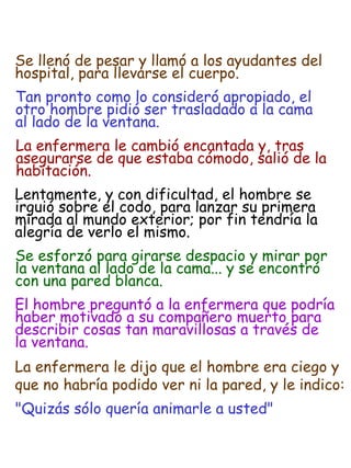 Tan pronto como lo consideró apropiado, el  otro hombre pidió ser trasladado a la cama  al lado de la ventana. La enfermera le cambió encantada y, tras  asegurarse de que estaba cómodo, salió de la  habitación. Lentamente, y con dificultad, el hombre se  irguió sobre el codo, para lanzar su primera  mirada al mundo exterior; por fin tendría la  alegría de verlo el mismo. Se esforzó para girarse despacio y mirar por  la ventana al lado de la cama... y se encontró  con una pared blanca. El hombre preguntó a la enfermera que podría  haber motivado a su compañero muerto para  describir cosas tan maravillosas a través de  la ventana. La enfermera le dijo que el hombre era ciego y  que no habría podido ver ni la pared, y le indico: "Quizás sólo quería animarle a usted" Se llenó de pesar y llamó a los ayudantes del  hospital, para llevarse el cuerpo. 
