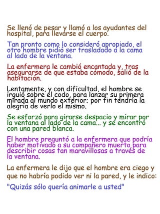 Tan pronto como lo consideró apropiado, el
otro hombre pidió ser trasladado a la cama
al lado de la ventana.
La enfermera le cambió encantada y, tras
asegurarse de que estaba cómodo, salió de la
habitación.
Lentamente, y con dificultad, el hombre se
irguió sobre el codo, para lanzar su primera
mirada al mundo exterior; por fin tendría la
alegría de verlo el mismo.
Se esforzó para girarse despacio y mirar por
la ventana al lado de la cama... y se encontró
con una pared blanca.
El hombre preguntó a la enfermera que podría
haber motivado a su compañero muerto para
describir cosas tan maravillosas a través de
la ventana.
La enfermera le dijo que el hombre era ciego y
que no habría podido ver ni la pared, y le indico:
"Quizás sólo quería animarle a usted"
Se llenó de pesar y llamó a los ayudantes del
hospital, para llevarse el cuerpo.
 