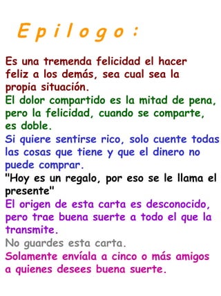 E p i l o g o :
Es una tremenda felicidad el hacer
feliz a los demás, sea cual sea la
propia situación.
El dolor compartido es la mitad de pena,
pero la felicidad, cuando se comparte,
es doble.
Si quiere sentirse rico, solo cuente todas
las cosas que tiene y que el dinero no
puede comprar.
"Hoy es un regalo, por eso se le llama el
presente"
El origen de esta carta es desconocido,
pero trae buena suerte a todo el que la
transmite.
No guardes esta carta.
Solamente envíala a cinco o más amigos
a quienes desees buena suerte.
 