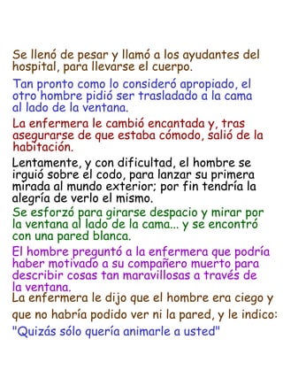 Tan pronto como lo consideró apropiado, el  otro hombre pidió ser trasladado a la cama  al lado de la ventana. La enfermera le cambió encantada y, tras  asegurarse de que estaba cómodo, salió de la  habitación. Lentamente, y con dificultad, el hombre se  irguió sobre el codo, para lanzar su primera  mirada al mundo exterior; por fin tendría la  alegría de verlo el mismo. Se esforzó para girarse despacio y mirar por  la ventana al lado de la cama... y se encontró  con una pared blanca. El hombre preguntó a la enfermera que podría  haber motivado a su compañero muerto para  describir cosas tan maravillosas a través de  la ventana. La enfermera le dijo que el hombre era ciego y  que no habría podido ver ni la pared, y le indico: "Quizás sólo quería animarle a usted" Se llenó de pesar y llamó a los ayudantes del  hospital, para llevarse el cuerpo. 
