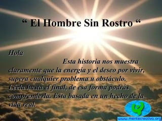 “ El Hombre Sin Rostro “
HolaHola
Esta historia nos muestraEsta historia nos muestra
claramente que la energía y el deseo por vivir,claramente que la energía y el deseo por vivir,
supera cualquier problema u obstáculo.supera cualquier problema u obstáculo.
Léela hasta el final, de esa forma podrásLéela hasta el final, de esa forma podrás
comprenderla. Esta basada en un hecho de lacomprenderla. Esta basada en un hecho de la
vida real.vida real.
 