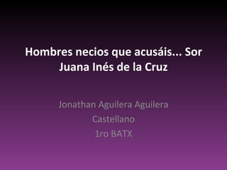 Hombres necios que acusáis... Sor Juana Inés de la Cruz Jonathan Aguilera Aguilera Castellano 1ro BATX 