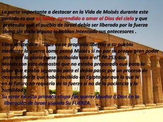 En los registrosBíblicosencontramospersonajesquehicieronhistoria; la Biblia y el mundo los recuerdacomograndesporquesusvidasestuvieronenmarcadasdentro de los principiosestablecidospor Dios con el propósito de quefueranejemploparalasgeneracionesvenideras.MOISES                                            - Primera  Parte -“Porque de lasaguas lo saque” Éxodo 2:10La madre de Moisésjugo un papel super importante en la formación de el, aprovecho al máximocadafragmento de tiempoparainculcarlelos principios del verdadero Dios, aparentando ser sunana o madre decrianzaporqueestabatrabajandopara la hija del rey, quien lo habíaencontrado en unaarquillanavegandopor el rioNiloparaprotegerlo de la orden dada porFaraón ante la multiplicación de los niños israelitas que según Faraón representaban una amenaza para para la seguridad nacional, mientras Dios preparaba al libertador deIsrael .     Patriarcas y Profetas  capitulo 22