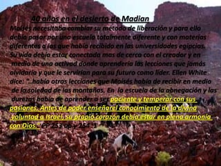 Los 120 anosquevivióestelíderestadividida en tresetapas que lo pusieron en la historia como uno de los grandes :-  40 añosdesdesunacimiento hasta que huye a MadianDurante esta época se suceden muchas cosas en la vida de Moisés:-Es protegido por la hija de Faraón al encontrarlocomonaufrago siendo un bebe.(Éxodo 2:8-9)-Recibe las bases de su vida al cuidado de su madre biológica por orden de la princesa  Egipcia.(Éxodo 2:9)-Mata al capataz Egipcio.(Éxodo 2:12)-Huye a Madian.(Éxodo 2:15)-Se educa en las mejores universidades de Egipto para llegar a ser el sucesor de Faraón y permanece en la corte . PP. pag.252:3
