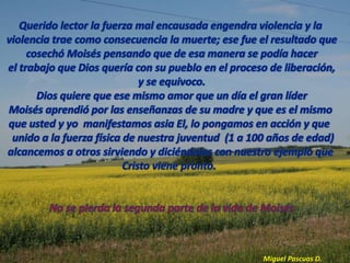 La parte importante a destacar en la Vida de Moisésduranteesteperiodo esqueel  habíaaprendido a amar al Dios del cieloy que pretendíaque el pueblo de Israeldebía ser liberado por la fuerza como sin duda alguna lo habían intentado sus antecesores .Ellen White dice : “Dios no se proponía libertar a su pueblomediante la guerra como pensó Moisés si no por su propio gran poder  para que la gloria fuese atribuida solo a el” PP.253:4upMoisés con esto demostró que no estaba preparado aun para la labor que estaba separada para el debía pasar por un proceso de desaprender lo que había recibido en Egipto por que lo que le esperaba en el futuro no requería de la fuerza si no de la paciencia y la humildad.Su error en esta primera etapa fue querer ayudar a Dios en la  liberación de Israel usando Su FUERZA. 