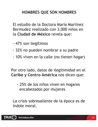 Introducción 1/5
- 47% son ilegítimos
- 32% no pueden nombrar a su padre
- 10% viven en la calle (no tienen hogar)
La crisis sobresaliente de la época es de
índole moral.
HOMBRES QUE SON HOMBRES
El estudio de la Doctora María Martínez
Bermudez realizado con 3,000 niños en
la Ciudad de México revela que:
Por otro lado, datos de ilegitimidad en el
Caribe y Centro América nos dicen que:
- 25% de los niños viven en hogares
encabezados por mujeres
 