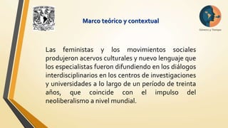 Marco teórico y contextual 
Las feministas y los movimientos sociales 
produjeron acervos culturales y nuevo lenguaje que 
los especialistas fueron difundiendo en los diálogos 
interdisciplinarios en los centros de investigaciones 
y universidades a lo largo de un período de treinta 
años, que coincide con el impulso del 
neoliberalismo a nivel mundial. 
 