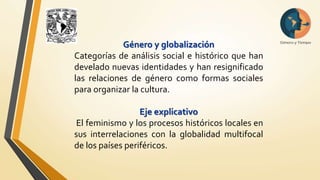 Género y globalización 
Categorías de análisis social e histórico que han 
develado nuevas identidades y han resignificado 
las relaciones de género como formas sociales 
para organizar la cultura. 
Eje explicativo 
El feminismo y los procesos históricos locales en 
sus interrelaciones con la globalidad multifocal 
de los países periféricos. 
 