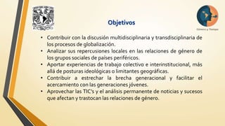 Objetivos 
• Contribuir con la discusión multidisciplinaria y transdisciplinaria de 
los procesos de globalización. 
• Analizar sus repercusiones locales en las relaciones de género de 
los grupos sociales de países periféricos. 
• Aportar experiencias de trabajo colectivo e interinstitucional, más 
allá de posturas ideológicas o limitantes geográficas. 
• Contribuir a estrechar la brecha generacional y facilitar el 
acercamiento con las generaciones jóvenes. 
• Aprovechar las TIC’s y el análisis permanente de noticias y sucesos 
que afectan y trastocan las relaciones de género. 
 