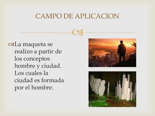 
La maqueta se
realizo a partir de
los conceptos
hombre y ciudad.
Los cuales la
ciudad es formada
por el hombre.
CAMPO DE APLICACION
 