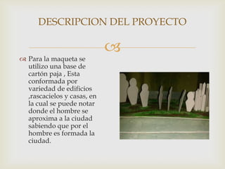 
 Para la maqueta se
utilizo una base de
cartón paja , Esta
conformada por
variedad de edificios
,rascacielos y casas, en
la cual se puede notar
donde el hombre se
aproxima a la ciudad
sabiendo que por el
hombre es formada la
ciudad.
DESCRIPCION DEL PROYECTO
 