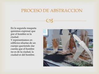 
En la segunda maqueta
quisimos expresar que
por el hombre es la
ciudad.
Y representamos en
edificios siluetas de un
cuerpo queriendo dar
cuenta que el hombre
no es de la ciudad, la
ciudad es del hombre.
PROCESO DE ABSTRACCION
 