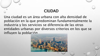 CIUDAD
Una ciudad es un área urbana con alta densidad de
población en la que predominan fundamentalmente la
industria y lo...