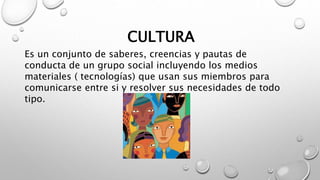 CULTURA
Es un conjunto de saberes, creencias y pautas de
conducta de un grupo social incluyendo los medios
materiales ( te...