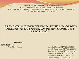 REPÚBLICA BOLIVARIANA DE VENEZUELA
MINISTERIO DEL PODER POPULAR PARA LA DEFENSA
UNIVERSIDAD NACIONAL EXPERIMENTAL POLITECNICA DE LA FUERZA ARMADA
NÚCLEO MÉRIDA EXTENSIÓN TOVAR
Docente:
Estudiantes:
Prof. Mery Flores Anyely Molina C.I V-23.493.790
Anyeli Contreras C.I V-23.493.318
Fátima Gonzales C.I V- 21.330.971
Jugetsi Rivera C.I V- 21.330.971
Nelson Parra C.I V- 16.604.383
Jesús Rangel C.I V-25.004.846
PREVENIR ACCIDENTES EN EL SECTOR EL COROZO
MEDIANTE LA EJECUCIÓN DE UN RAYADO DE
PRECAUCIÓN
 