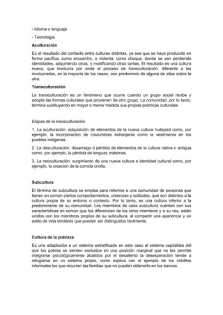 - Idioma o lenguaje
- Tecnología
Aculturación
Es el resultado del contacto entre culturas distintas, ya sea que se haya producido en
forma pacífica, como encuentro, o violenta, como choque, donde se van perdiendo
identidades, adquiriendo otras, y modificando otras tantas. El resultado es una cultura
nueva, que involucra por ende el proceso de transculturación, diferente a las
involucradas, en la mayoría de los casos, con predominio de alguna de ellas sobre la
otra.
Transculturación
La transculturación es un fenómeno que ocurre cuando un grupo social recibe y
adopta las formas culturales que provienen de otro grupo. La comunidad, por lo tanto,
termina sustituyendo en mayor o menor medida sus propias prácticas culturales.
Etapas de la transculturación
1. La aculturación: adquisición de elementos de la nueva cultura huésped como, por
ejemplo, la incorporación de costumbres extranjeras como la vestimenta en los
pueblos indígenas.
2. La desculturación: desarraigo o pérdida de elementos de la cultura nativa o antigua
como, por ejemplo, la pérdida de lenguas maternas.
3. La neoculturación: surgimiento de una nueva cultura e identidad cultural como, por
ejemplo, la creación de la comida criolla.
Subcultura
El término de subcultura se emplea para referirse a una comunidad de personas que
tienen en común ciertos comportamientos, creencias y actitudes, que son distintos a la
cultura propia de su entorno o contexto. Por lo tanto, es una cultura inferior a la
predominante de su comunidad. Los miembros de cada subcultura cuentan con sus
características en común que los diferencian de los otros miembros y a su vez, están
unidos con los miembros propios de su subcultura, al compartir una apariencia y un
estilo de vida similares que pueden ser distinguidos fácilmente.
Cultura de la pobreza
Es una adaptación a un sistema estratificado en este caso al sistema capitalista del
que los pobres se sienten excluidos en una posición marginal que no les permite
integrarse psicológicamente abatidos por el desaliento la desesperación tiende a
refugiarse en un sistema propio, como explica con el ejemplo de los créditos
informales los que recurren las familias que no pueden obtenerlo en los bancos.
 