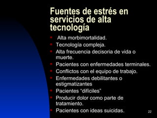 Fuentes de estrés en
servicios de alta
tecnología
    Alta morbimortalidad.
   Tecnología compleja.
   Alta frecuencia decisoria de vida o
    muerte.
   Pacientes con enfermedades terminales.
   Conflictos con el equipo de trabajo.
   Enfermedades debilitantes o
    estigmatizantes
   Pacientes “difíciles”
   Producir dolor como parte de
    tratamiento.
   Pacientes con ideas suicidas.        22
 