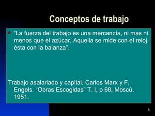 Conceptos de trabajo
   “La fuerza del trabajo es una mercancía, ni mas ni
    menos que el azúcar, Aquella se mide con el reloj,
    èsta con la balanza”.




Trabajo asalariado y capital. Carlos Marx y F.
  Engels. “Obras Escogidas” T. I, p 68, Moscú,
  1951.
                                                     6
 