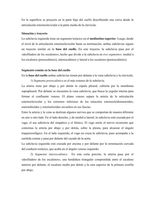 En la superficie se proyecta en la parte baja del cuello describiendo una curva desde la
articulación esternoclavicular a la parte media de la clavícula.
Situación y trayecto
La subclavia izquierda tiene un segmento torácico en el mediastino superior. Luego, desde
el nivel de la articulación esternoclavicular hasta su terminación, ambas subclavias siguen
un trayecto similar en la base del cuello. En este trayecto, la subclavia pasa por el
«desfiladero de los escalenos», hecho que divide a la subclavia en tres segmentos: medial a
los escalenos (preescalénico), interescalénico y lateral a los escalenos (postescalénico).
Segmento común en la base del cuello
En la base del cuello ambas subclavias tienen por delante a la vena subclavia y la clavícula.
1) Segmento preescalénico es el más extenso de la subclavia.
La arteria tiene por abajo y por detrás la cúpula pleural, cubierta por la membrana
suprapleural. Por delante se encuentra la vena subclavia, que busca la yugular interna para
formar el confluente venoso. El plano venoso separa la arteria de la articulación
esternoclavicular y los extremos inferiores de los músculos esternocleidomastoideo,
esternohioideo y esternotiroideo envueltos en sus fascias.
Entre la arteria y la vena se deslizan algunos nervios que se comportan de manera diferente
en uno u otro lado. En el lado derecho, y de medial a lateral, la subclavia está cruzada por el
vago, el asa subclavia del simpático y el frénico. El vago emite el nervio recurrente que
contornea la arteria por abajo y por detrás, sobre la pleura, para alcanzar el ángulo
traqueoesofágico. En el lado izquierdo, el vago no cruza la subclavia, pues acompaña a la
carótida común y pasa por delante del cayado de la aorta.
La subclavia izquierda está cruzada por encima y por delante por la terminación curvada
del conducto torácico, que acaba en el ángulo venoso izquierdo.
2) Segmento interescalénico En esta corta porción, la arteria pasa por el
«desfiladero de los escalenos», una hendidura triangular comprendida entre el escaleno
anterior por delante, el escaleno medio por detrás y la cara superior de la primera costilla
por abajo.
 