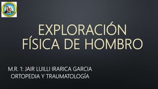 EXPLORACIÓN
FÍSICA DE HOMBRO
M.R. 1: JAIR LUILLI IRARICA GARCIA
ORTOPEDIA Y TRAUMATOLOGÍA
 