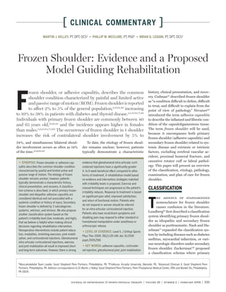 [      CLINICAL COMMENTARY                                                             ]
                       MARTIN J. KELLEY, PT, DPT, OCS¹                                          PT, PhD²                              PT, DPT, OCS³




Frozen Shoulder: Evidence and a Proposed
      Model Guiding Rehabilitation


F
       rozen shoulder, or adhesive capsulitis, describes the common                                                    history, clinical presentation, and recov-
       shoulder condition characterized by painful and limited active                                                  ery. Codman22 described frozen shoulder
                                                                                                                       as “a condition difficult to deﬁne, difficult
       and passive range of motion (ROM). Frozen shoulder is reported
                                                                                                                       to treat, and difficult to explain from the
       to affect 2% to 5% of the general population,4,13,64,88 increasing                                              point of view of pathology.” Nevaiser80
to 10% to 38% in patients with diabetes and thyroid disease.4,5,13,64,71,88                                            introduced the term adhesive capsulitis
Individuals with primary frozen shoulder are commonly between 40                                                       to describe the inﬂamed and ﬁbrotic con-
and 65 years old,79,82,83 and the incidence appears higher in females                                                  dition of the capsuloligamentous tissue.
than males.4,9,43,64,71,109 The occurrence of frozen shoulder in 1 shoulder                                            The term frozen shoulder will be used,
                                                                                                                       because it encompasses both primary
increases the risk of contralateral shoulder involvement by 5% to
                                                                                                                       frozen shoulder (adhesive capsulitis) and
34%, and simultaneous bilateral shoul-                        To date, the etiology of frozen shoul-                   secondary frozen shoulder related to sys-
der involvement occurs as often as 14%                     der remains unclear; however, patients                      temic disease and extrinsic or intrinsic
of the time.16,39,64,107                                   typically demonstrate a characteristic                      factors, excluding cerebral vascular ac-
                                                                                                                       cident, proximal humeral fracture, and
                  Frozen shoulder or adhesive cap-         evidence that glenohumeral intra-articular corti-           causative rotator cuff or labral pathol-
 sulitis describes the common shoulder condition           costeroid injections have a signiﬁcantly greater            ogy. This paper will present an overview
 characterized by painful and limited active and           4- to 6-week beneﬁcial effect compared to other             of the classiﬁcation, etiology, pathology,
 passive range of motion. The etiology of frozen           forms of treatment. A rehabilitation model based            examination, and plan of care for frozen
 shoulder remains unclear; however, patients               on evidence and intervention strategies matched             shoulder.
 typically demonstrate a characteristic history,           with irritability levels is proposed. Exercise and
 clinical presentation, and recovery. A classiﬁca-         manual techniques are progressed as the patient’s
 tion schema is described, in which primary frozen
                                                           irritability reduces. Response to treatment is based
 shoulder and idiopathic adhesive capsulitis are



                                                                                                                       T
                                                           on signiﬁcant pain relief, improved satisfaction,                he absence of standardized
 considered identical and not associated with a
                                                           and return of functional motion. Patients who
 systemic condition or history of injury. Secondary                                                                         nomenclature for frozen shoulder
                                                           do not respond or worsen should be referred
 frozen shoulder is deﬁned by 3 subcategories:                                                                              causes confusion in the literature.
 systemic, extrinsic, and intrinsic. We also propose       for an intra-articular corticosteroid injection.
                                                           Patients who have recalcitrant symptoms and
                                                                                                                       Lundberg64 ﬁrst described a classiﬁcation
 another classiﬁcation system based on the
                                                           disabling pain may respond to either standard or            system identifying primary frozen shoul-
 patient’s irritability level (low, moderate, and high),
 that we believe is helpful when making clinical           translational manipulation under anesthesia or              der as idiopathic and secondary frozen
 decisions regarding rehabilitation intervention.          arthroscopic release.                                       shoulder as posttraumatic. Nash and Ha-
 Nonoperative interventions include patient educa-                                  Level 5. J Orthop Sports
                                                                                                                       zelman77 expanded the classiﬁcation sys-
 tion, modalities, stretching exercises, joint mobili-                                                                 tem by including diseases such as diabetes
                                                           Phys Ther 2009; 39(2):135-148. doi: 10.2519/
 zation, and corticosteroid injections. Glenohumeral                                                                   mellitus, myocardial infarction, or vari-
                                                           jospt.2009.2916
 intra-articular corticosteroid injections, exercise,
                                                                                                                       ous neurologic disorders under secondary
 and joint mobilization all result in improved short-                         adhesive capsulitis, corticoster-
 and long-term outcomes. However, there is strong          oid injection, glenohumeral joint, joint mobilization
                                                                                                                       frozen shoulder. Zuckerman128 proposed
                                                                                                                       a classiﬁcation schema where primary

 1
   Musculoskeletal Team Leader, Good Shepherd Penn Partners, Philadelphia, PA. 2 Professor, Arcadia University, Glenside, PA. 3Advanced Clinician II, Good Shepherd Penn
 Partners, Philadelphia, PA. Address correspondence to Dr Martin J. Kelley, Good Shepherd Penn Partners, Penn-Presbyterian Medical Center, 39th and Market Sts, Philadelphia,
 PA 19104.


                                                 journal of orthopaedic & sports physical therapy | volume 39 | number 2 | february 2009 | 135
 