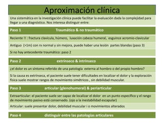 Aproximación clínica
Una sistemática en la investigación clínica puede facilitar la evaluación dada la complejidad para
llegar a una diagnóstico. Nos interesa distinguir entre:
Paso 1 Traumático & no traumático
Reciente !! : fractura clavícula, húmero, luxación cabeza humeral, esguince acromio-clavicular
Antiguo (>1m) con rx normal y sin mejora, puede haber una lesión partes blandas (paso 3)
Si no hay antecedente traumático: paso 2
Paso 2 extrínseco & intrínseco
¿el dolor es un síntoma referido de una patología externa al hombro o del propio hombro?
Si la causa es extrínseca, el paciente suele tener dificultades en localizar el dolor y la exploración
física suele mostrar rangos de movimiento simétricos , sin debilidad muscular.
Paso 3 articular (glenohumeral) & periarticular
Extraarticular: el paciente suele ser capaz de localizar el dolor en un punto específico y el rango
de movimiento pasivo está conservado. (ojo a la inestabilidad escapular)
Articular: suele presentar dolor, debilidad muscular i o movimientos alterados
Paso 4 distinguir entre las patologías articulares
 