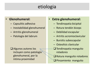 etiologia
• Glenohumeral:
– Capsulitis adhesiva
– Inestabilidad glenohumeral
– Artritis glenohumeral
– Patología del labrum
Algunos autores los
incluyen como patología
glenohumeral, por la
íntima proximidad
• Extra glenohumeral:
– Tendinopatia bicipital
– Rotura tendón biceps
– Debilidad escapular
– Artritis acromioclavicular
– Bursitis subescapular
– Osteolisis clavicular
Tendinopatia manguito
rotadores
Rotura manguito rotadores
Pinzamiento manguito
 
