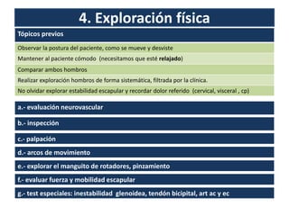 4. Exploración física
Tópicos previos
Observar la postura del paciente, como se mueve y desviste
Mantener al paciente cómodo (necesitamos que esté relajado)
Comparar ambos hombros
Realizar exploración hombros de forma sistemática, filtrada por la clínica.
No olvidar explorar estabilidad escapular y recordar dolor referido (cervical, visceral , cp)
a.- evaluación neurovascular
b.- inspección
c.- palpación
d.- arcos de movimiento
f.- evaluar fuerza y mobilidad escapular
e.- explorar el manguito de rotadores, pinzamiento
g.- test especiales: inestabilidad glenoidea, tendón bicipital, art ac y ec
 
