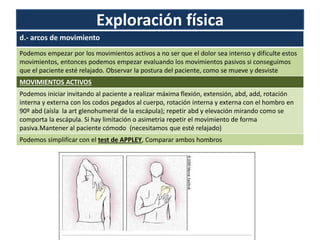 Exploración física
d.- arcos de movimiento
Podemos empezar por los movimientos activos a no ser que el dolor sea intenso y dificulte estos
movimientos, entonces podemos empezar evaluando los movimientos pasivos si conseguimos
que el paciente esté relajado. Observar la postura del paciente, como se mueve y desviste
MOVIMIENTOS ACTIVOS
Podemos iniciar invitando al paciente a realizar máxima flexión, extensión, abd, add, rotación
interna y externa con los codos pegados al cuerpo, rotación interna y externa con el hombro en
90º abd (aísla la art glenohumeral de la escápula); repetir abd y elevación mirando como se
comporta la escápula. Si hay limitación o asimetria repetir el movimiento de forma
pasiva.Mantener al paciente cómodo (necesitamos que esté relajado)
Podemos simplificar con el test de APPLEY, Comparar ambos hombros
 