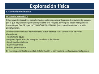Exploración física
d.- arcos de movimiento
MOVIMIENTOS PASIVOS
Si los movimientos activos están limitados, podemos explorar los arcos de movimiento pasivos,
por lo que hay que conseguir que el paciente esté relajado. Sirven para poder distinguir una
limitación por DOLOR o por ALTERACIÓN ESTRUCTURAL (p.e. capsulitis adesiva, o artritis
glenohumeral).
Una limitación en el arco de movimiento puede deberse a una combinación de varias
alteraciones:
-Traumatismo agudo
- desgarro significativo del manguito rotadores o del labrum
- tendinopatia rotadores
- Capsulitis adesiva
- Artritis glenohumeral
En muchos pacientes la severidad de la limitación se correlaciona con la gravedad del proceso
 