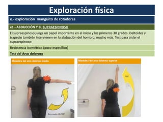 Exploración física
e.- exploración manguito de rotadores
e1.- ABDUCCIÓN Y EL SUPRAESPINOSO
El supraespinoso juega un papel importante en el inicio y los primeros 30 grados. Deltoides y
trapecio también intervienen en la abducción del hombro, mucho más. Test para aislar el
supraespinoso:
Resistencia isométrica (poco específico)
Test del Arco doloroso
 
