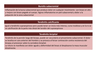 Bursitis subacromial
Inflamación de la bursa subacromial que produce dolor en cualquier movimiento con brazo en alto
y mejora con brazo pegado al cuerpo. Signos inflamatorios en piel subacromial y dolor a la
palpación de la zona subacromial
Tendinitis calcificante
Igual a tendinitis supraespinoso pero puede tener un inicio más intenso, curso insidioso y en la rx se
ve calcificación de la parte más distal del tendón del supraespinoso
Tendinitis bicipital
Tendinitis de la porción larga del biceps, puede ser secundaria al pinzamiento subacromial. El dolor
se localiza en cara anterior del hombro y se provoca al forzar contracción contra resistencia del
bícepsy al presionar sobre la corredera bicipital.
La rotura se manifesta con dolor agudo y deformidad del brazo al desplazarse la masa muscular
distalmente.
 