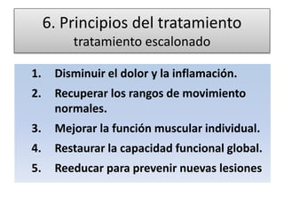 6. Principios del tratamiento
tratamiento escalonado
1. Disminuir el dolor y la inflamación.
2. Recuperar los rangos de movimiento
normales.
3. Mejorar la función muscular individual.
4. Restaurar la capacidad funcional global.
5. Reeducar para prevenir nuevas lesiones
 