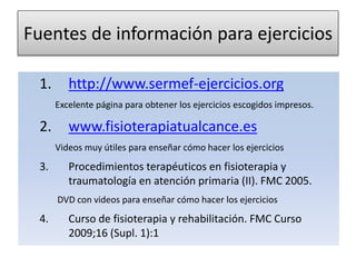 Fuentes de información para ejercicios
1. http://www.sermef-ejercicios.org
Excelente página para obtener los ejercicios escogidos impresos.
2. www.fisioterapiatualcance.es
Videos muy útiles para enseñar cómo hacer los ejercicios
3. Procedimientos terapéuticos en fisioterapia y
traumatología en atención primaria (II). FMC 2005.
DVD con videos para enseñar cómo hacer los ejercicios
4. Curso de fisioterapia y rehabilitación. FMC Curso
2009;16 (Supl. 1):1
 